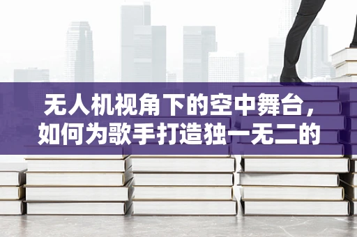 无人机视角下的空中舞台，如何为歌手打造独一无二的空中表演体验？
