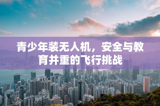 青少年装无人机，安全与教育并重的飞行挑战