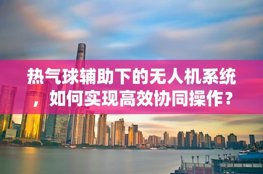 热气球辅助下的无人机系统，如何实现高效协同操作？