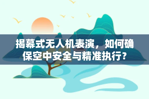 揭幕式无人机表演，如何确保空中安全与精准执行？