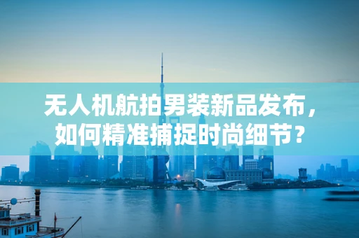无人机航拍男装新品发布，如何精准捕捉时尚细节？