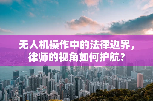无人机操作中的法律边界，律师的视角如何护航？