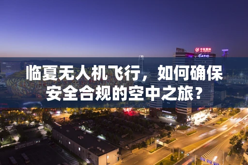 临夏无人机飞行，如何确保安全合规的空中之旅？