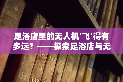 足浴店里的无人机‘飞’得有多远？——探索足浴店与无人机技术的跨界融合