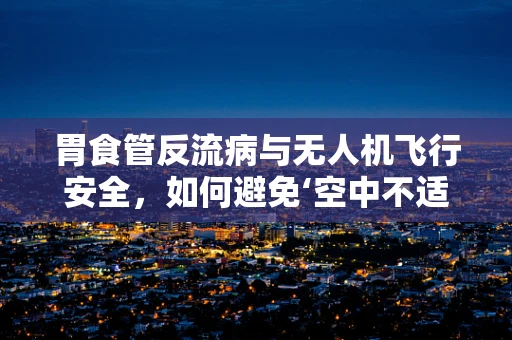 胃食管反流病与无人机飞行安全，如何避免‘空中不适’？