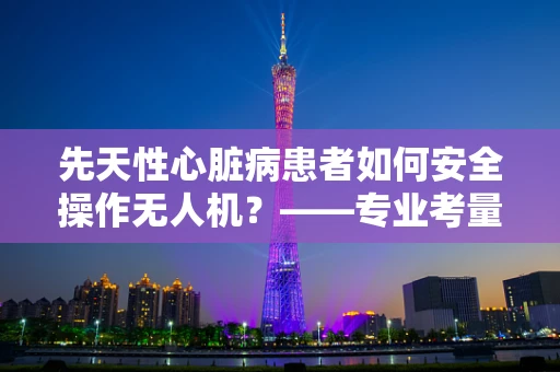 先天性心脏病患者如何安全操作无人机？——专业考量与安全指南