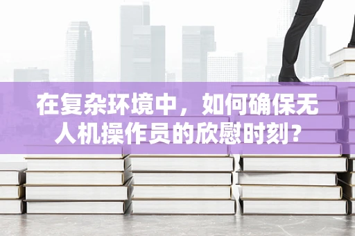 在复杂环境中，如何确保无人机操作员的欣慰时刻？
