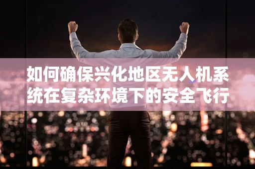 如何确保兴化地区无人机系统在复杂环境下的安全飞行？