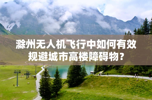 滁州无人机飞行中如何有效规避城市高楼障碍物？