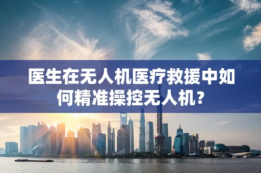 医生在无人机医疗救援中如何精准操控无人机？