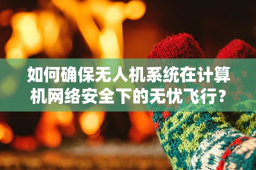 如何确保无人机系统在计算机网络安全下的无忧飞行？
