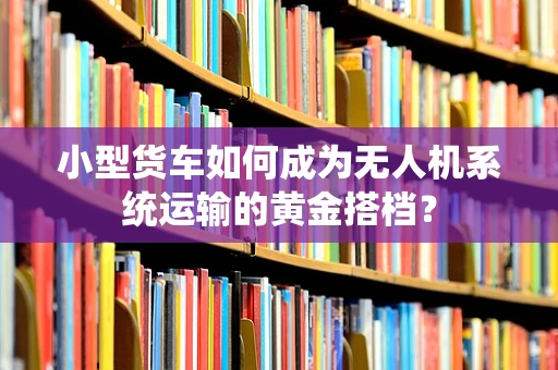 小型货车如何成为无人机系统运输的黄金搭档？