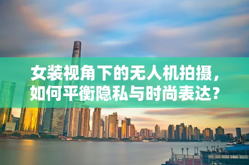 女装视角下的无人机拍摄，如何平衡隐私与时尚表达？