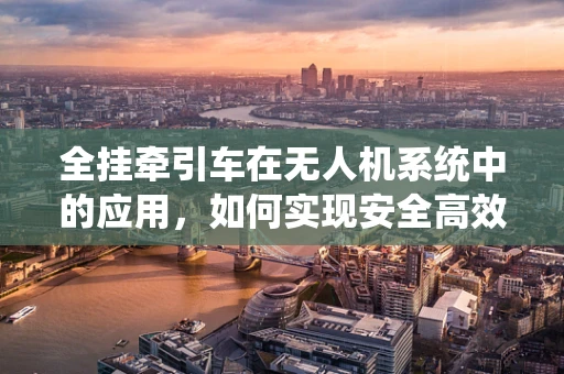 全挂牵引车在无人机系统中的应用，如何实现安全高效的牵引与操控？