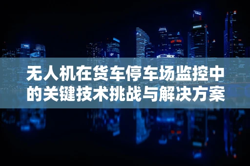 无人机在货车停车场监控中的关键技术挑战与解决方案