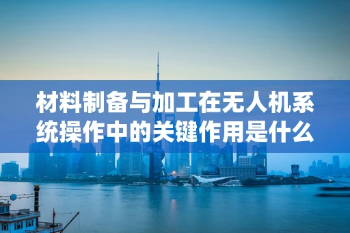 材料制备与加工在无人机系统操作中的关键作用是什么？