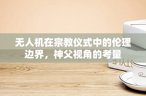 无人机在宗教仪式中的伦理边界，神父视角的考量