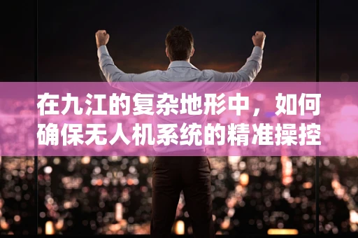 在九江的复杂地形中，如何确保无人机系统的精准操控与安全飞行？