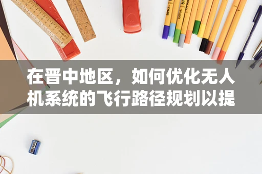 在晋中地区，如何优化无人机系统的飞行路径规划以提升作业效率？