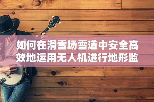 如何在滑雪场雪道中安全高效地运用无人机进行地形监测？