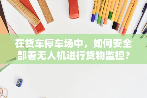 在货车停车场中，如何安全部署无人机进行货物监控？