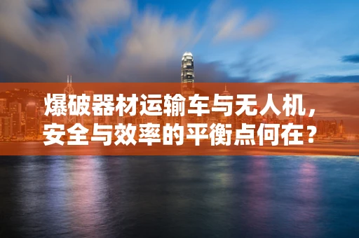 爆破器材运输车与无人机，安全与效率的平衡点何在？