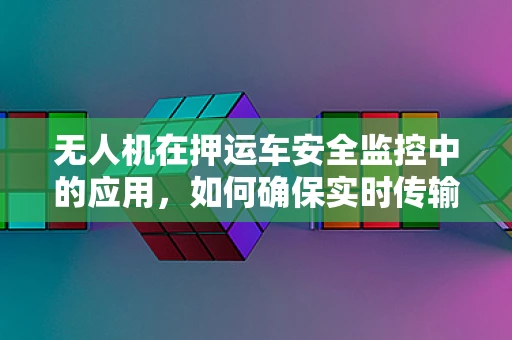 无人机在押运车安全监控中的应用，如何确保实时传输与高效响应？