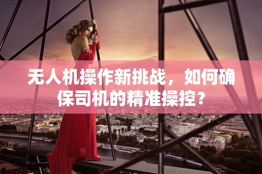 无人机操作新挑战，如何确保司机的精准操控？