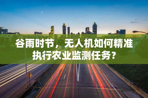 谷雨时节，无人机如何精准执行农业监测任务？