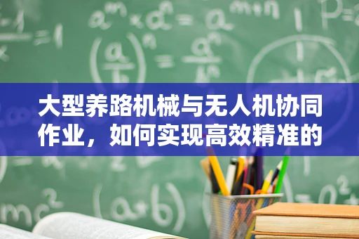 大型养路机械与无人机协同作业，如何实现高效精准的监测与维护？