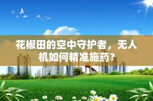 花椒田的空中守护者，无人机如何精准施药？