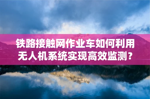 铁路接触网作业车如何利用无人机系统实现高效监测？