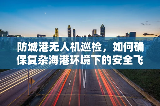 防城港无人机巡检，如何确保复杂海港环境下的安全飞行？