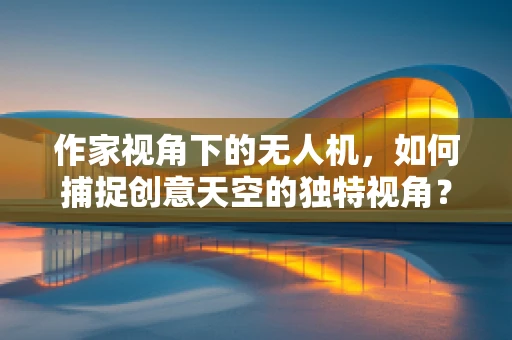 作家视角下的无人机，如何捕捉创意天空的独特视角？