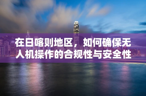 在日喀则地区，如何确保无人机操作的合规性与安全性？