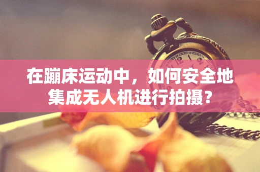 在蹦床运动中，如何安全地集成无人机进行拍摄？
