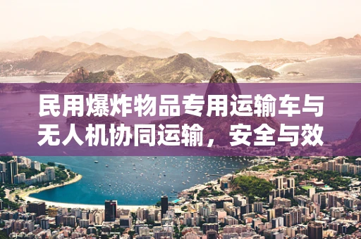 民用爆炸物品专用运输车与无人机协同运输，安全与效率的平衡点何在？