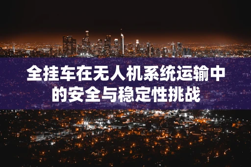 全挂车在无人机系统运输中的安全与稳定性挑战