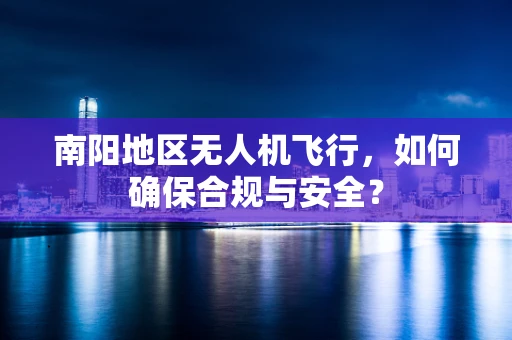 南阳地区无人机飞行，如何确保合规与安全？