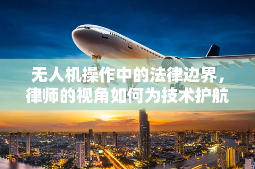 无人机操作中的法律边界，律师的视角如何为技术护航？
