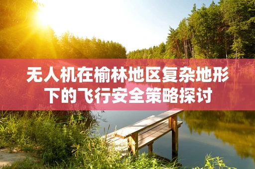 无人机在榆林地区复杂地形下的飞行安全策略探讨