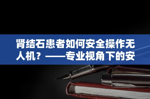 肾结石患者如何安全操作无人机？——专业视角下的安全考量