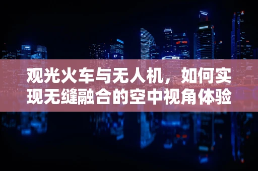 观光火车与无人机，如何实现无缝融合的空中视角体验？