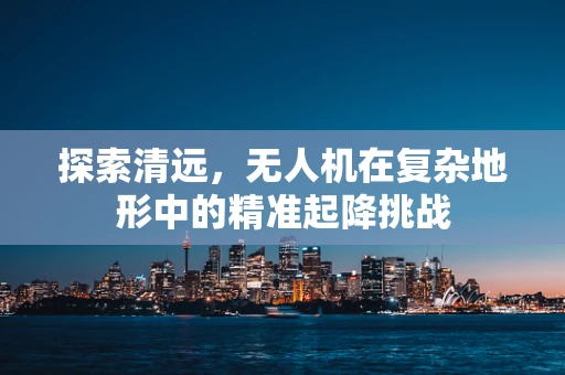 探索清远，无人机在复杂地形中的精准起降挑战
