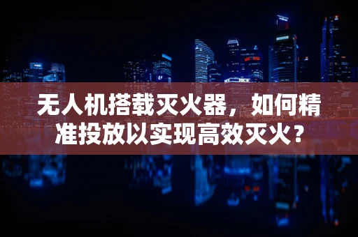 无人机搭载灭火器，如何精准投放以实现高效灭火？