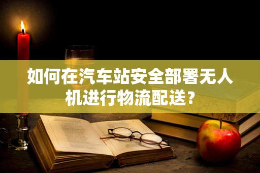 如何在汽车站安全部署无人机进行物流配送？