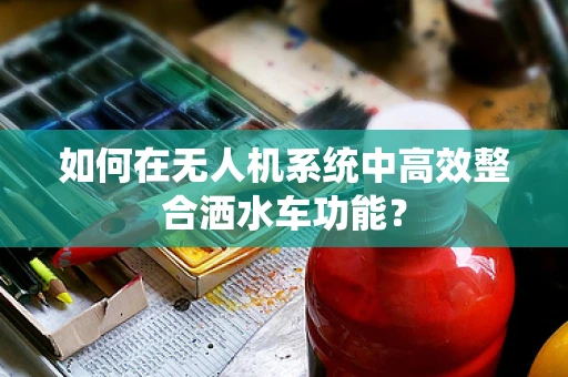 如何在无人机系统中高效整合洒水车功能？