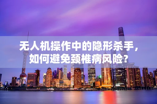 无人机操作中的隐形杀手，如何避免颈椎病风险？