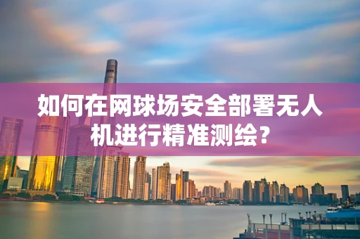 如何在网球场安全部署无人机进行精准测绘？