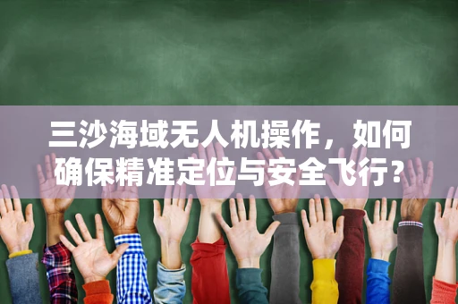 三沙海域无人机操作，如何确保精准定位与安全飞行？